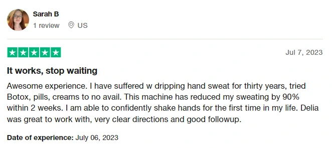 Screenshot of a site that has reviews about RA Fischer's iontophoresis device called TrustPilot.com from a person named Sarah B. "It works, stop waiting. Awesome experience. I have suffered dripping hand sweat for thirty years, tried Botox, pills, creams to no avail. This machine has reduced my sweating by 90% within 2-weeks. I am able to confidently shake hands for the first time in my life. Delia was great to work with, very clear directions and good followup."